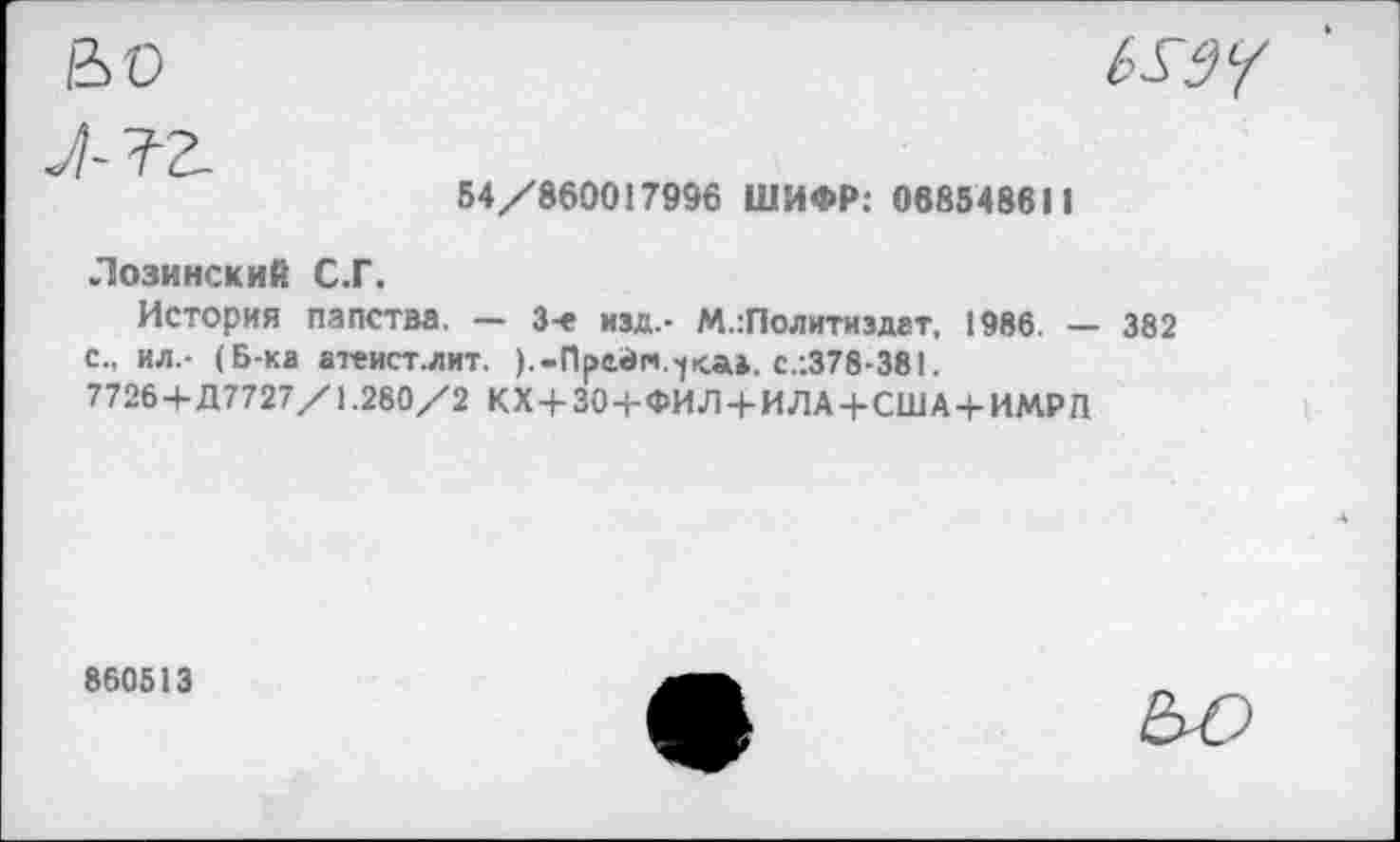 ﻿&0	6X3?
54/860017996 ШИФР: 068548611
Лозинский С.Г.
История папства. — 3-е изд.- М.:Политиздат, 1986. — 382 с., ил.- (Б-ка атеист.лит. ).-Прейн.С.-.378-381.
7726+Д7727/1.280/2 КХ+ЗО+ФИЛ4-ИЛА + США + ИМРЛ
860513